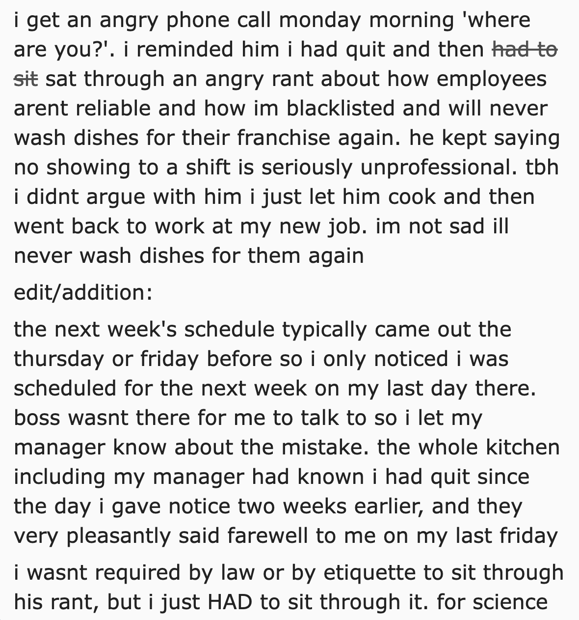 number - i get an angry phone call monday morning 'where are you?'. i reminded him i had quit and then had to sit sat through an angry rant about how employees arent reliable and how im blacklisted and will never wash dishes for their franchise again. he 